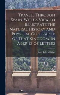 Cover image for Travels Through Spain, With a View to Illustrate the Natural History and Physical Geography of That Kingdom, in a Series of Letters