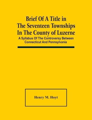 Cover image for Brief Of A Title In The Seventeen Townships In The County Of Luzerne: A Syllabus Of The Controversy Between Connecticut And Pennsylvania