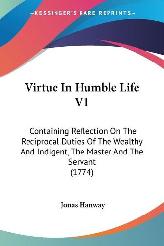 Cover image for Virtue in Humble Life V1: Containing Reflection on the Reciprocal Duties of the Wealthy and Indigent, the Master and the Servant (1774)