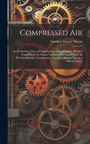 Cover image for Compressed air; its Production, Uses and Applications; Comprising the Physical Properties of air From a Vacuum to its Liquid State, its Thermodynamics, Compression, Transmission and Uses as a Motive Power