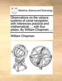 Cover image for Observations on the Various Systems of Canal Navigation, with Inferences Practical and Mathematical; ... with Four Plates. by William Chapman, ...