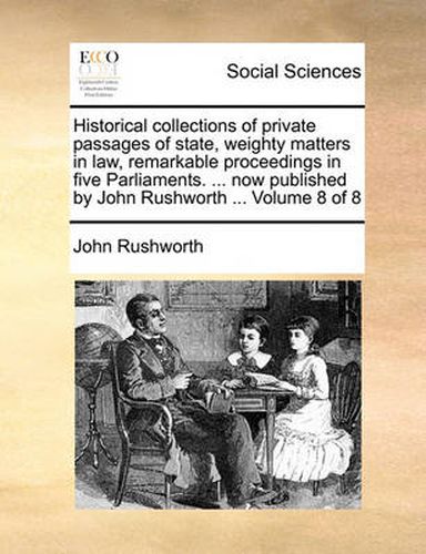 Cover image for Historical Collections of Private Passages of State, Weighty Matters in Law, Remarkable Proceedings in Five Parliaments. ... Now Published by John Rushworth ... Volume 8 of 8