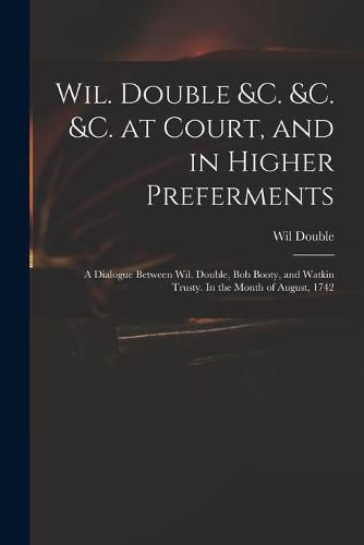 Cover image for Wil. Double &c. &c. &c. at Court, and in Higher Preferments: a Dialogue Between Wil. Double, Bob Booty, and Watkin Trusty. In the Month of August, 1742