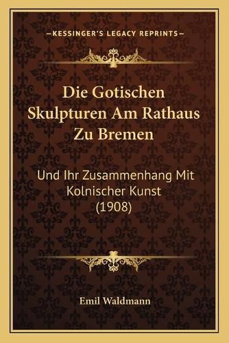 Die Gotischen Skulpturen Am Rathaus Zu Bremen: Und Ihr Zusammenhang Mit Kolnischer Kunst (1908)