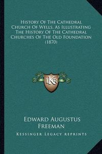 Cover image for History of the Cathedral Church of Wells, as Illustrating the History of the Cathedral Churches of the Old Foundation (1870)