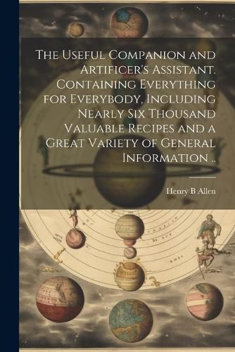 Cover image for The Useful Companion and Artificer's Assistant. Containing Everything for Everybody, Including Nearly Six Thousand Valuable Recipes and a Great Variety of General Information ..