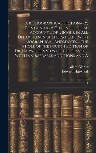 Cover image for A Bibliographical Dictionary; Containing A Chronological Account ... of ... Books, in all Departments of Literature ... With Biographical Anecdotes ... the Whole of the Fourth Edition of Dr. Harwood's View of the Classics, With Innumerable Additions and A