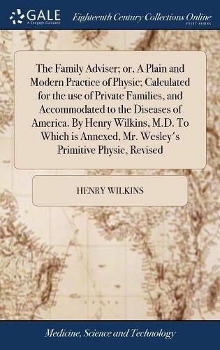 Cover image for The Family Adviser; or, A Plain and Modern Practice of Physic; Calculated for the use of Private Families, and Accommodated to the Diseases of America. By Henry Wilkins, M.D. To Which is Annexed, Mr. Wesley's Primitive Physic, Revised