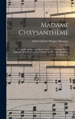 Cover image for Madame Chrysantheme; comedie lyrique en quatre actes, un prologue et un epilogue, d'apres Pierre Loti. Poeme de Georges Hartmann & Andre Alexandre