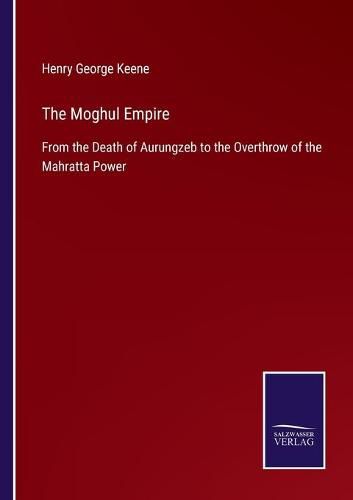 The Moghul Empire: From the Death of Aurungzeb to the Overthrow of the Mahratta Power