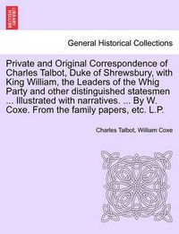 Cover image for Private and Original Correspondence of Charles Talbot, Duke of Shrewsbury, with King William, the Leaders of the Whig Party and other distinguished statesmen ... Illustrated with narratives. ... By W. Coxe. From the family papers, etc. L.P.