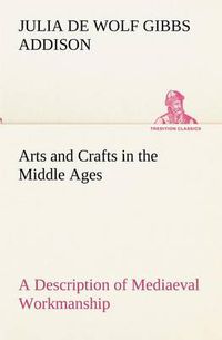 Cover image for Arts and Crafts in the Middle Ages A Description of Mediaeval Workmanship in Several of the Departments of Applied Art, Together with Some Account of Special Artisans in the Early Renaissance