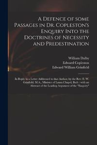 Cover image for A Defence of Some Passages in Dr. Copleston's Enquiry Into the Doctrines of Necessity and Predestination: in Reply to a Letter Addressed to That Author, by the Rev. E. W. Grinfield, M.A., Minister of Laura Chapel, Bath: With an Abstract of The...