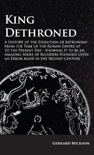 Cover image for Kings Dethroned - A History of the Evolution of Astronomy from the Time of the Roman Empire up to the Present Day;Showing it to be an Amazing Series of Blunders Founded Upon an Error Made in the Second Century