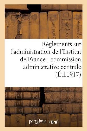 Reglements Sur l'Administration de l'Institut de France: Commission Administrative Centrale,: Service Du Secretariat Et Du Materiel, Comptabilite Des Fondations