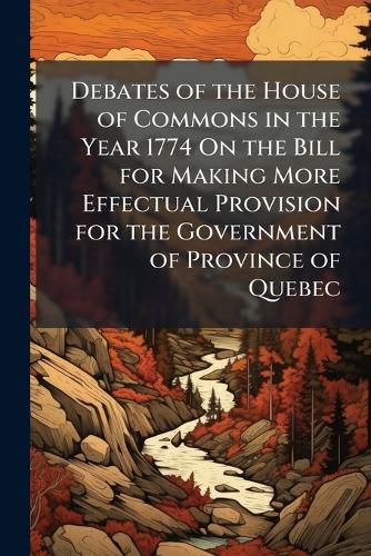 Cover image for Debates of the House of Commons in the Year 1774 On the Bill for Making More Effectual Provision for the Government of Province of Quebec