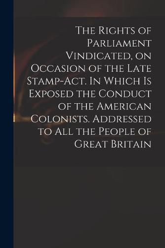 Cover image for The Rights of Parliament Vindicated, on Occasion of the Late Stamp-Act. In Which is Exposed the Conduct of the American Colonists. Addressed to All the People of Great Britain