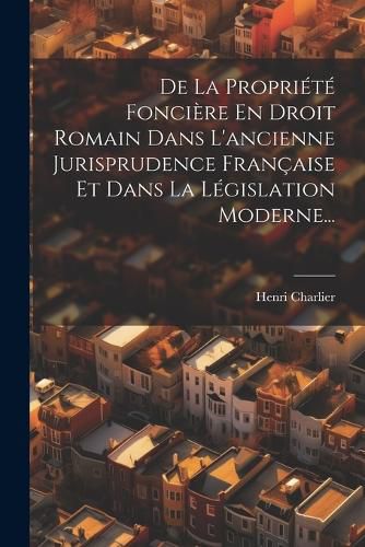 Cover image for De La Propriete Fonciere En Droit Romain Dans L'ancienne Jurisprudence Francaise Et Dans La Legislation Moderne...
