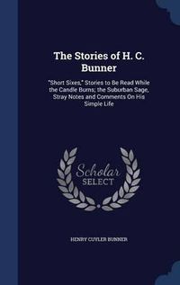 Cover image for The Stories of H. C. Bunner: Short Sixes, Stories to Be Read While the Candle Burns; The Suburban Sage, Stray Notes and Comments on His Simple Life