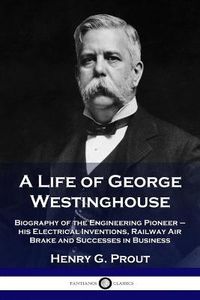 Cover image for A Life of George Westinghouse: Biography of the Engineering Pioneer - his Electrical Inventions, Railway Air Brake and Successes in Business