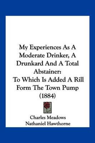 Cover image for My Experiences as a Moderate Drinker, a Drunkard and a Total Abstainer: To Which Is Added a Rill Form the Town Pump (1884)