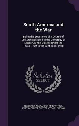 Cover image for South America and the War: Being the Substance of a Course of Lectures Delivered in the University of London, King's College Under the Tooke Trust in the Lent Term, 1918