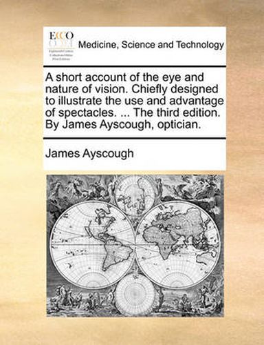 Cover image for A Short Account of the Eye and Nature of Vision. Chiefly Designed to Illustrate the Use and Advantage of Spectacles. ... the Third Edition. by James Ayscough, Optician.