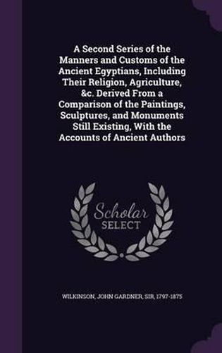 A Second Series of the Manners and Customs of the Ancient Egyptians, Including Their Religion, Agriculture, &C. Derived from a Comparison of the Paintings, Sculptures, and Monuments Still Existing, with the Accounts of Ancient Authors