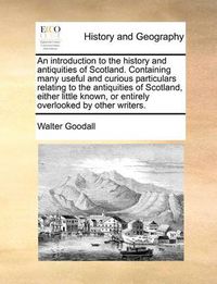 Cover image for An Introduction to the History and Antiquities of Scotland. Containing Many Useful and Curious Particulars Relating to the Antiquities of Scotland, Either Little Known, or Entirely Overlooked by Other Writers.