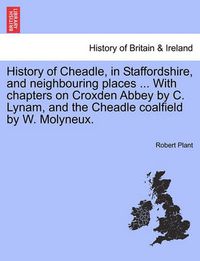 Cover image for History of Cheadle, in Staffordshire, and Neighbouring Places ... with Chapters on Croxden Abbey by C. Lynam, and the Cheadle Coalfield by W. Molyneux.