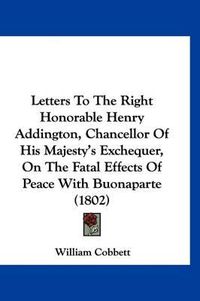 Cover image for Letters to the Right Honorable Henry Addington, Chancellor of His Majesty's Exchequer, on the Fatal Effects of Peace with Buonaparte (1802)