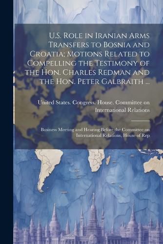 Cover image for U.S. Role in Iranian Arms Transfers to Bosnia and Croatia; Motions Related to Compelling the Testimony of the Hon. Charles Redman and the Hon. Peter Galbraith ...