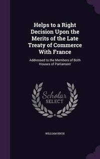 Cover image for Helps to a Right Decision Upon the Merits of the Late Treaty of Commerce with France: Addressed to the Members of Both Houses of Parliament