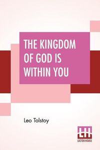 Cover image for The Kingdom Of God Is Within You: Christianity Not As A Mystic Religion But As A New Theory Of Life Translated From The Russian Of Count Leo Tolstoy By Constance Garnett