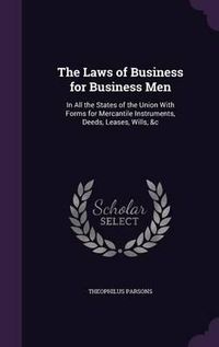 Cover image for The Laws of Business for Business Men: In All the States of the Union with Forms for Mercantile Instruments, Deeds, Leases, Wills, &C