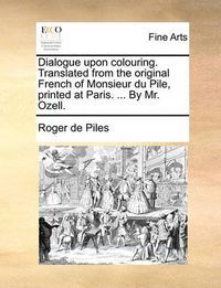 Cover image for Dialogue Upon Colouring. Translated from the Original French of Monsieur Du Pile, Printed at Paris. ... by Mr. Ozell.