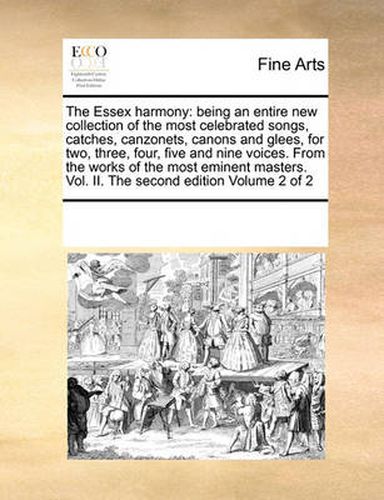 The Essex Harmony: Being an Entire New Collection of the Most Celebrated Songs, Catches, Canzonets, Canons and Glees, for Two, Three, Four, Five and Nine Voices. from the Works of the Most Eminent Masters. Vol. II. the Second Edition Volume 2 of 2