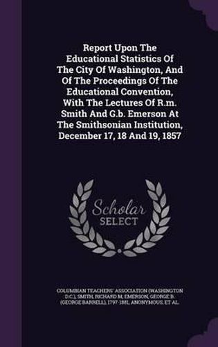 Report Upon the Educational Statistics of the City of Washington, and of the Proceedings of the Educational Convention, with the Lectures of R.M. Smith and G.B. Emerson at the Smithsonian Institution, December 17, 18 and 19, 1857