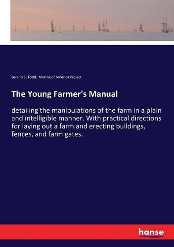 Cover image for The Young Farmer's Manual: detailing the manipulations of the farm in a plain and intelligible manner. With practical directions for laying out a farm and erecting buildings, fences, and farm gates.