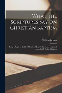 Cover image for What the Scriptures Say on Christian Baptism [microform]: Being a Reply to the Rev. Matthew Richey's Short and Scriptural Method With Antipedobaptists