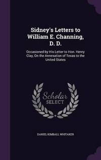 Cover image for Sidney's Letters to William E. Channing, D. D.: Occasioned by His Letter to Hon. Henry Clay, on the Annexation of Texas to the United States