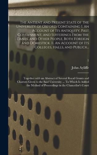 Cover image for The Antient and Present State of the University of Oxford. Containing I. An Account of Its Antiquity, Past Government, and Sufferings From the Danes, and Other People, Both Foreign and Domestick. II. An Account of Its Colleges, Halls, and Publick...; 1