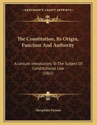 Cover image for The Constitution, Its Origin, Function and Authority: A Lecture Introductory to the Subject of Constitutional Law (1861)