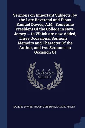 Cover image for Sermons on Important Subjects, by the Late Reverend and Pious Samuel Davies, A.M., Sometime President Of the College in New-Jersey ... to Which are now Added, Three Occasional Sermons ... Memoirs and Character Of the Author, and two Sermons on Occasion Of