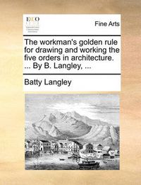 Cover image for The Workman's Golden Rule for Drawing and Working the Five Orders in Architecture. ... by B. Langley, ...