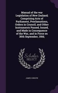 Cover image for Manual of the War Legislation of New Zealand; Comprising Acts of Parliament, Proclamations, Orders in Council, and Other Instruments Passed, Issued, and Made in Consequence of the War, and in Force on 30th September, 1916;