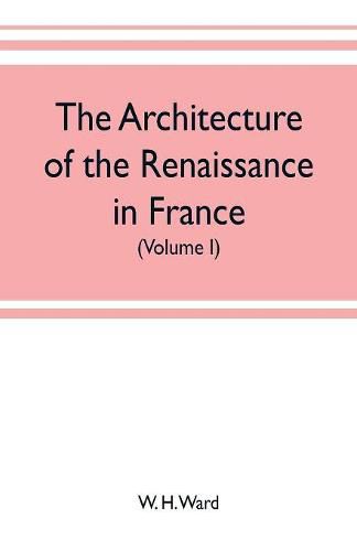 The architecture of the renaissance in France, a history of the evolution of the arts of building, decoration and garden design under classical influence from 1495 to 1830 (Volume I)