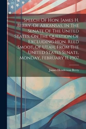 Speech Of Hon. James H. Berry, Of Arkansas, In The Senate Of The United States, On The Question Of Excluding Hon. Reed Smoot, Of Utah, From The United States Senate, Monday, February 11, 1907