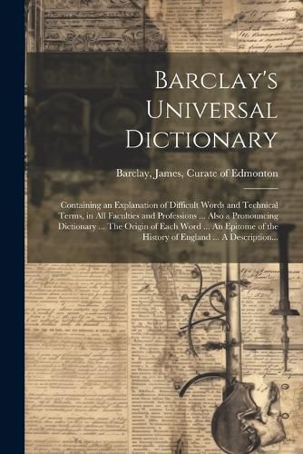 Cover image for Barclay's Universal Dictionary; Containing an Explanation of Difficult Words and Technical Terms, in All Faculties and Professions ... Also a Pronouncing Dictionary ... The Origin of Each Word ... An Epitome of the History of England ... A Description...