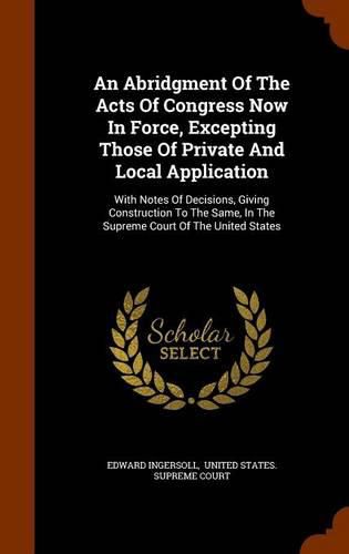 Cover image for An Abridgment of the Acts of Congress Now in Force, Excepting Those of Private and Local Application: With Notes of Decisions, Giving Construction to the Same, in the Supreme Court of the United States